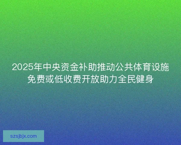 2025年中央资金补助推动公共体育设施免费或低收费开放助力全民健身