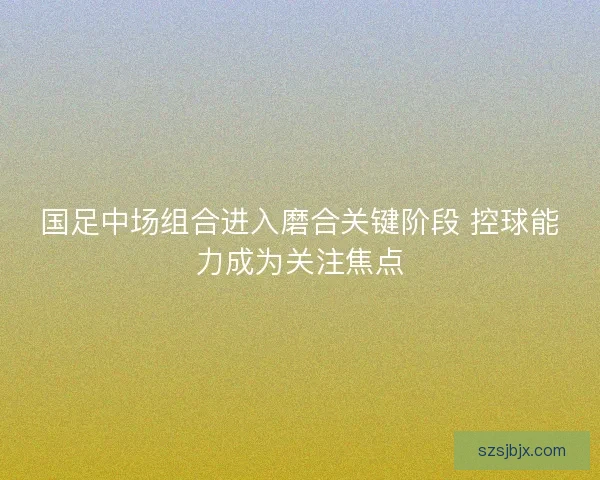 国足中场组合进入磨合关键阶段 控球能力成为关注焦点 国足中场组合进入磨合关键阶段 控球能力成为关注焦点