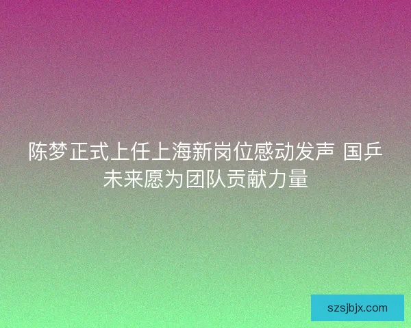 陈梦正式上任上海新岗位感动发声 国乒未来愿为团队贡献力量