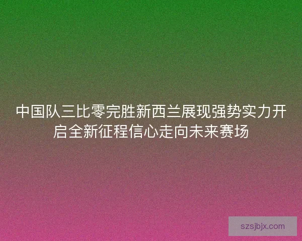 中国队三比零完胜新西兰展现强势实力开启全新征程信心走向未来赛场 中国队三比零完胜新西兰展现强势实力开启全新征程信心走向未来赛场