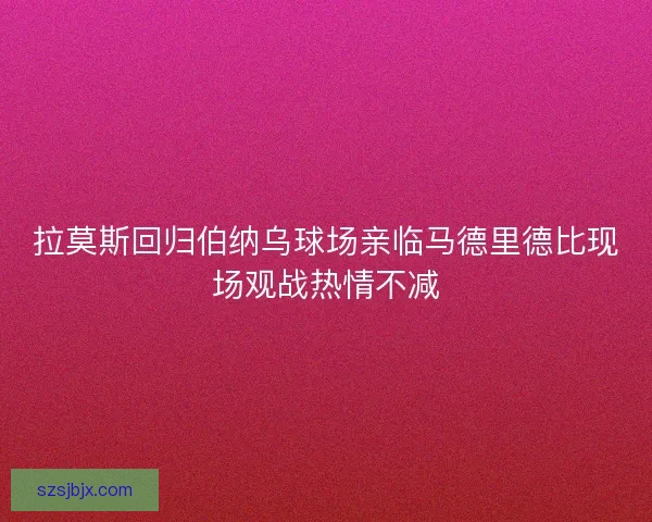 拉莫斯回归伯纳乌球场亲临马德里德比现场观战热情不减