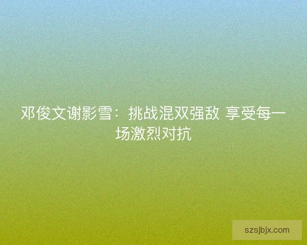 邓俊文谢影雪：挑战混双强敌 享受每一场激烈对抗