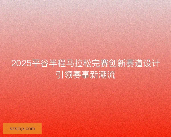 2025平谷半程马拉松完赛创新赛道设计引领赛事新潮流