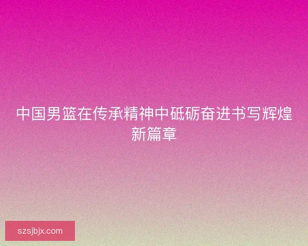 中国男篮在传承精神中砥砺奋进书写辉煌新篇章