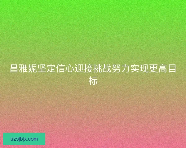 昌雅妮坚定信心迎接挑战努力实现更高目标 昌雅妮坚定信心迎接挑战努力实现更高目标