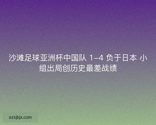 沙滩足球亚洲杯中国队 1-4 负于日本 小组出局创历史最差战绩 沙滩足球亚洲杯中国队 1-4 负于日本 小组出局创历史最差战绩