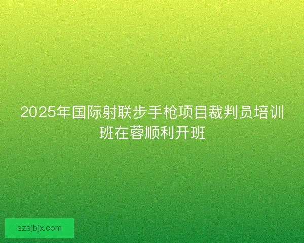 2025年国际射联步手枪项目裁判员培训班在蓉顺利开班