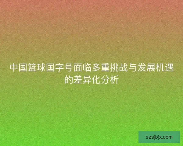 中国篮球国字号面临多重挑战与发展机遇的差异化分析