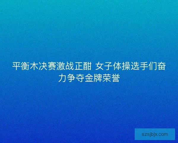 平衡木决赛激战正酣 女子体操选手们奋力争夺金牌荣誉