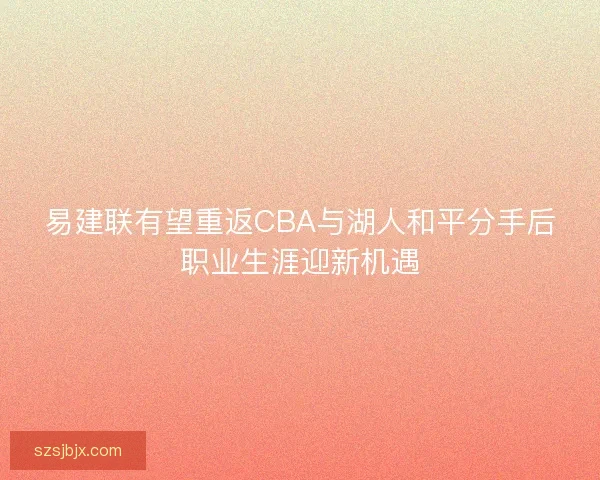 易建联有望重返CBA与湖人和平分手后职业生涯迎新机遇