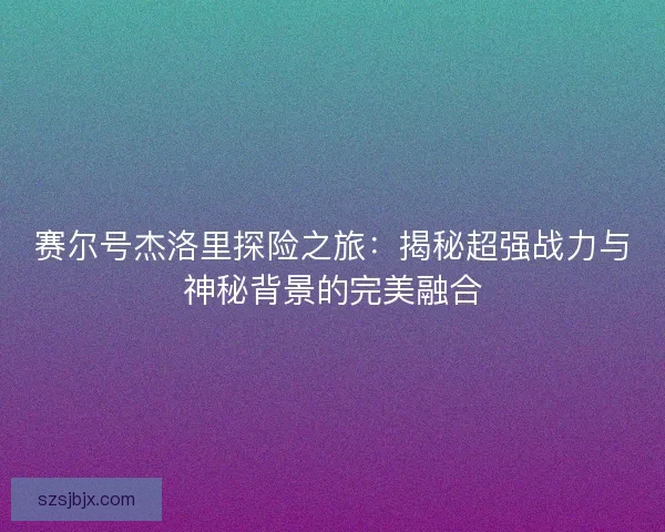 赛尔号杰洛里探险之旅:揭秘超强战力与神秘背景的完美融合 赛尔号杰洛里探险之旅:揭秘超强战力与神秘背景的完美融合