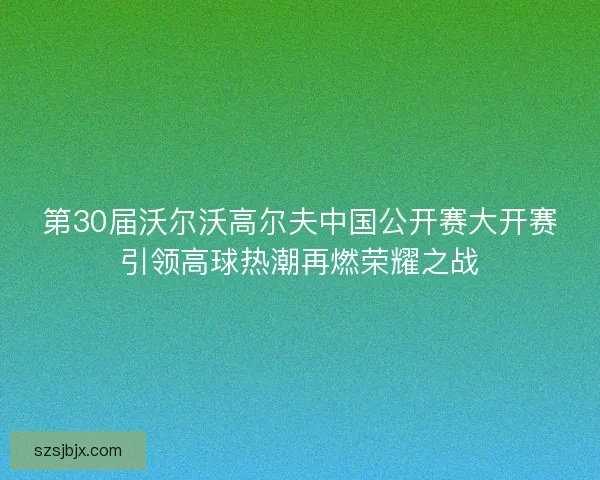 第30届沃尔沃高尔夫中国公开赛大开赛引领高球热潮再燃荣耀之战