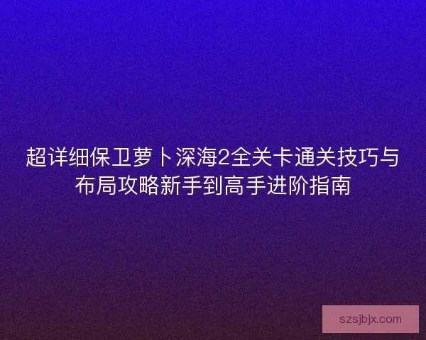 超详细保卫萝卜深海2全关卡通关技巧与布局攻略新手到高手进阶指南 超详细保卫萝卜深海2全关卡通关技巧与布局攻略新手到高手进阶指南