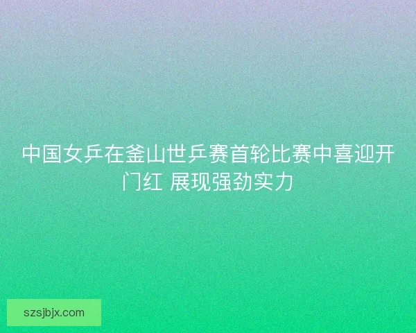 中国女乒在釜山世乒赛首轮比赛中喜迎开门红 展现强劲实力