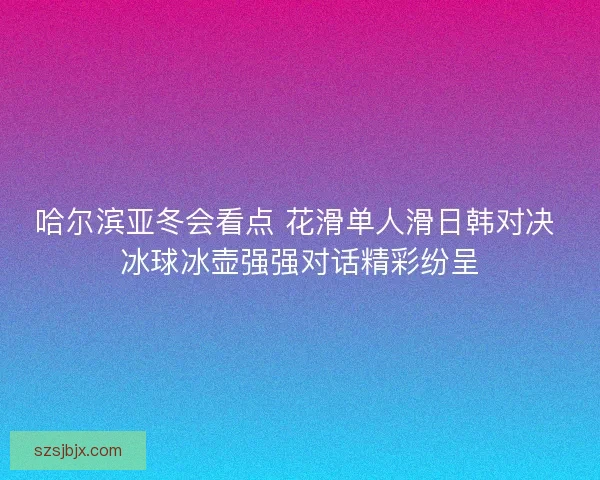 哈尔滨亚冬会看点 花滑单人滑日韩对决 冰球冰壶强强对话精彩纷呈