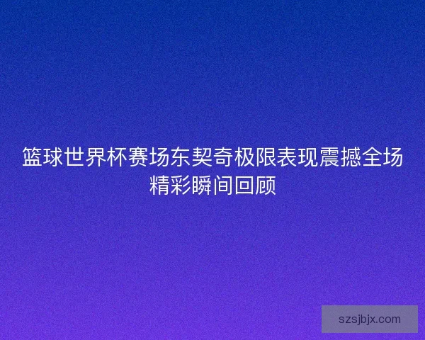 篮球世界杯赛场东契奇极限表现震撼全场精彩瞬间回顾 篮球世界杯赛场东契奇极限表现震撼全场精彩瞬间回顾