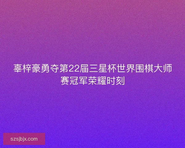 辜梓豪勇夺第22届三星杯世界围棋大师赛冠军荣耀时刻