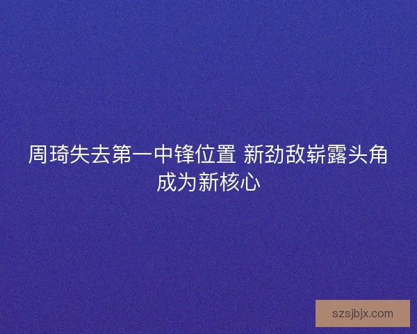 周琦失去第一中锋位置 新劲敌崭露头角成为新核心