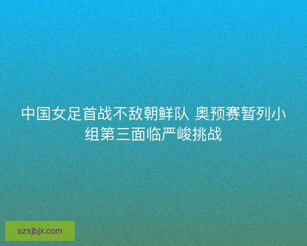 中国女足首战不敌朝鲜队 奥预赛暂列小组第三面临严峻挑战