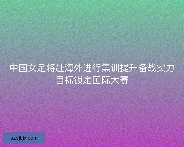 中国女足将赴海外进行集训提升备战实力目标锁定国际大赛 中国女足将赴海外进行集训提升备战实力目标锁定国际大赛