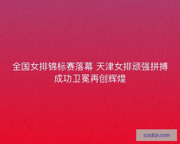全国女排锦标赛落幕 天津女排顽强拼搏成功卫冕再创辉煌 全国女排锦标赛落幕 天津女排顽强拼搏成功卫冕再创辉煌